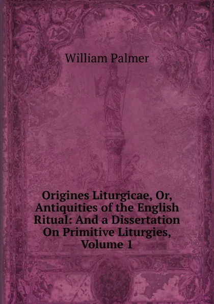 Обложка книги Origines Liturgicae, Or, Antiquities of the English Ritual: And a Dissertation On Primitive Liturgies, Volume 1, William Palmer