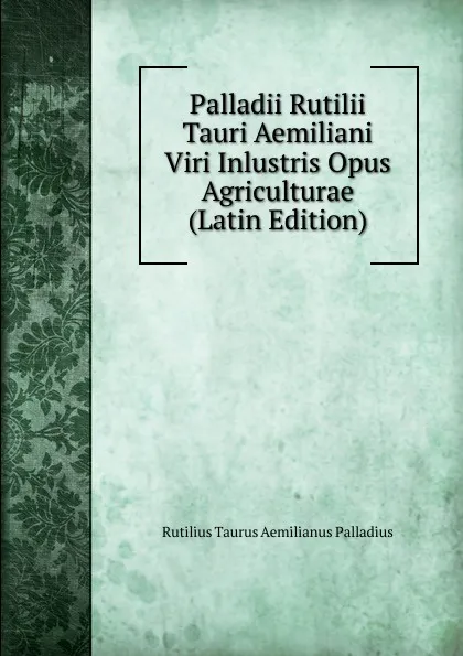 Обложка книги Palladii Rutilii Tauri Aemiliani Viri Inlustris Opus Agriculturae (Latin Edition), Rutilius Taurus Aemilianus Palladius