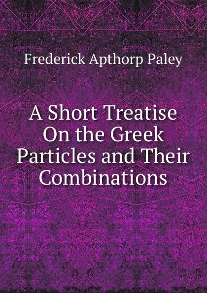 Обложка книги A Short Treatise On the Greek Particles and Their Combinations, Frederick Apthorp Paley