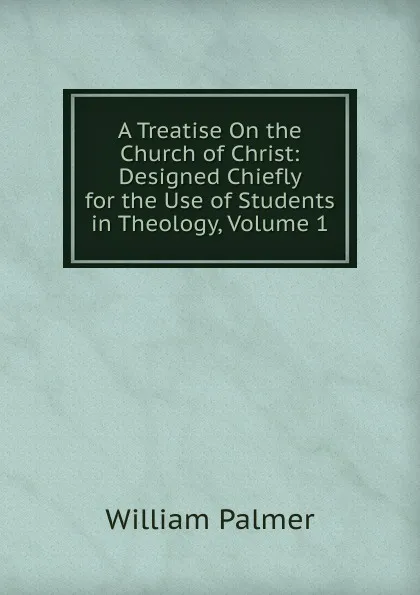 Обложка книги A Treatise On the Church of Christ: Designed Chiefly for the Use of Students in Theology, Volume 1, William Palmer