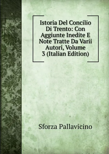 Обложка книги Istoria Del Concilio Di Trento: Con Aggiunte Inedite E Note Tratte Da Varii Autori, Volume 3 (Italian Edition), Sforza Pallavicino