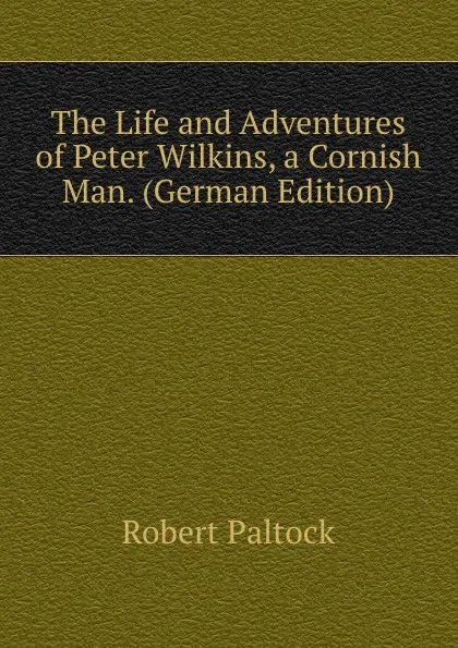 Обложка книги The Life and Adventures of Peter Wilkins, a Cornish Man. (German Edition), Robert Paltock