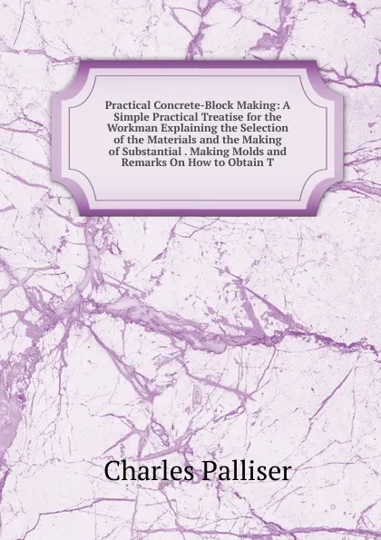 Обложка книги Practical Concrete-Block Making: A Simple Practical Treatise for the Workman Explaining the Selection of the Materials and the Making of Substantial . Making Molds and Remarks On How to Obtain T, Charles Palliser
