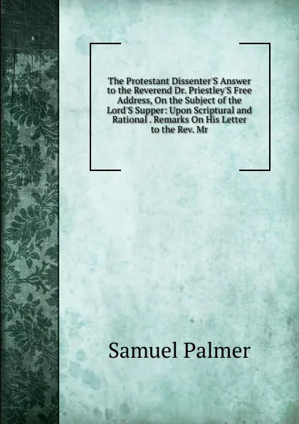 Обложка книги The Protestant Dissenter.S Answer to the Reverend Dr. Priestley.S Free Address, On the Subject of the Lord.S Supper: Upon Scriptural and Rational . Remarks On His Letter to the Rev. Mr., Samuel Palmer