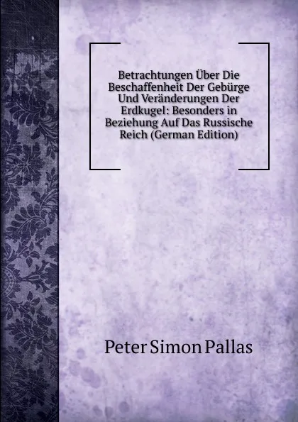 Обложка книги Betrachtungen Uber Die Beschaffenheit Der Geburge Und Veranderungen Der Erdkugel: Besonders in Beziehung Auf Das Russische Reich (German Edition), Peter Simon Pallas