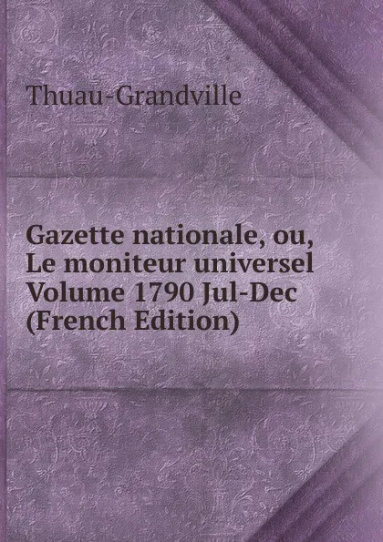 Обложка книги Gazette nationale, ou, Le moniteur universel Volume 1790 Jul-Dec (French Edition), Thuau-Grandville