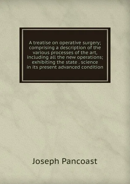 Обложка книги A treatise on operative surgery; comprising a description of the various processes of the art, including all the new operations; exhibiting the state . science in its present advanced condition, Joseph Pancoast