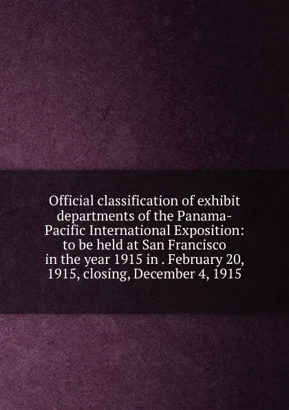 Обложка книги Official classification of exhibit departments of the Panama-Pacific International Exposition: to be held at San Francisco in the year 1915 in . February 20, 1915, closing, December 4, 1915, 