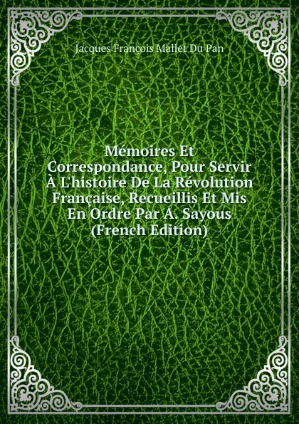 Обложка книги Memoires Et Correspondance, Pour Servir A L.histoire De La Revolution Francaise, Recueillis Et Mis En Ordre Par A. Sayous (French Edition), Jacques François Mallet Du Pan