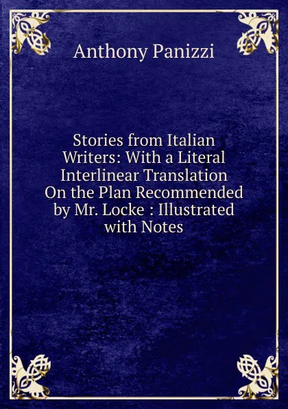 Обложка книги Stories from Italian Writers: With a Literal Interlinear Translation On the Plan Recommended by Mr. Locke : Illustrated with Notes, Anthony Panizzi