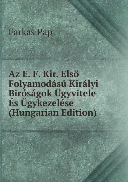 Обложка книги Az E. F. Kir. Elso Folyamodasu Kiralyi Birosagok Ugyvitele Es Ugykezelese (Hungarian Edition), Farkas Pap