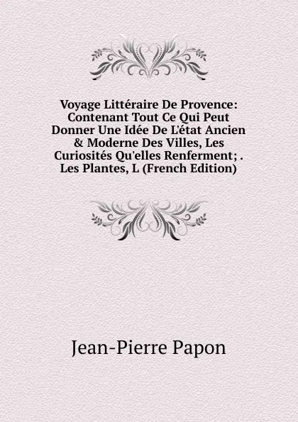 Обложка книги Voyage Litteraire De Provence: Contenant Tout Ce Qui Peut Donner Une Idee De L.etat Ancien . Moderne Des Villes, Les Curiosites Qu.elles Renferment; . Les Plantes, L (French Edition), Jean-Pierre Papon