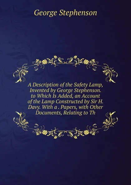 Обложка книги A Description of the Safety Lamp, Invented by George Stephenson. to Which Is Added, an Account of the Lamp Constructed by Sir H. Davy. With a . Papers, with Other Documents, Relating to Th, George Stephenson