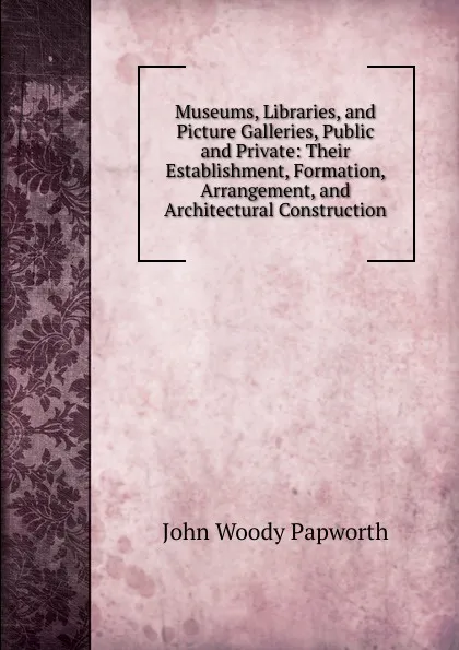 Обложка книги Museums, Libraries, and Picture Galleries, Public and Private: Their Establishment, Formation, Arrangement, and Architectural Construction, John Woody Papworth