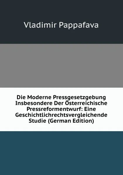 Обложка книги Die Moderne Pressgesetzgebung Insbesondere Der Osterreichische Pressreformentwurf: Eine Geschichtlichrechtsvergleichende Studie (German Edition), Vladimir Pappafava