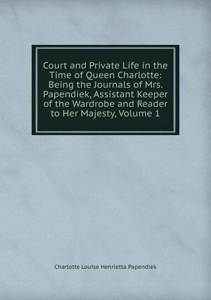 Обложка книги Court and Private Life in the Time of Queen Charlotte: Being the Journals of Mrs. Papendiek, Assistant Keeper of the Wardrobe and Reader to Her Majesty, Volume 1, Charlotte Louise Henrietta Papendiek