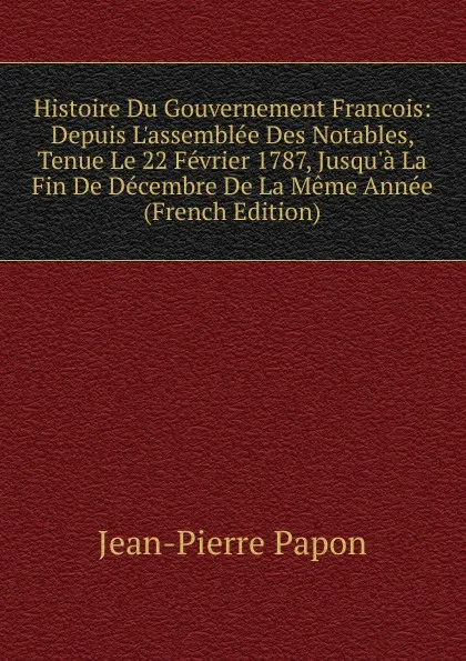 Обложка книги Histoire Du Gouvernement Francois: Depuis L.assemblee Des Notables, Tenue Le 22 Fevrier 1787, Jusqu.a La Fin De Decembre De La Meme Annee (French Edition), Jean-Pierre Papon