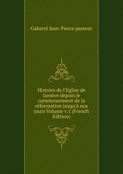 Обложка книги Histoire de l.Eglise de Geneve depuis le commencement de la reformation jusqu.a nos jours Volume v.1 (French Edition), Gaberel Jean-Pierre pasteur