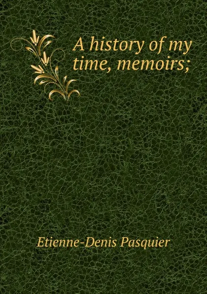 Обложка книги A history of my time, memoirs;, Etienne-Denis Pasquier