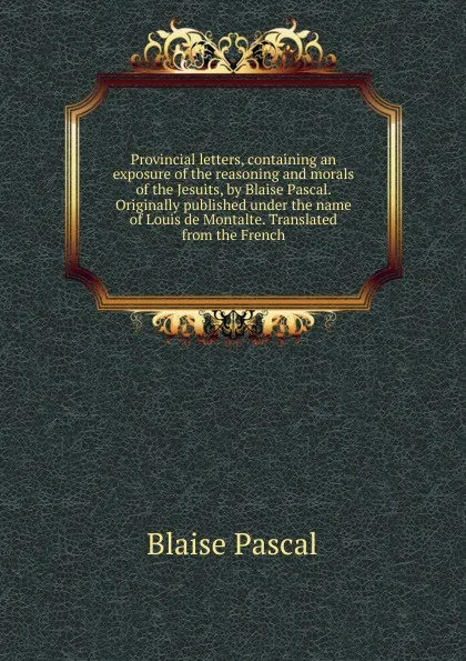 Обложка книги Provincial letters, containing an exposure of the reasoning and morals of the Jesuits, by Blaise Pascal. Originally published under the name of Louis de Montalte. Translated from the French, Blaise Pascal
