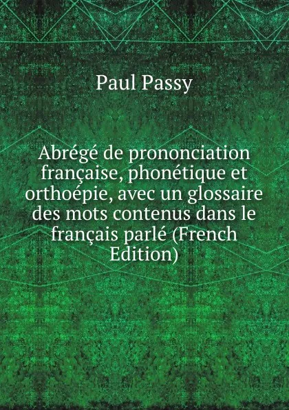 Обложка книги Abrege de prononciation francaise, phonetique et orthoepie, avec un glossaire des mots contenus dans le francais parle (French Edition), Paul Passy