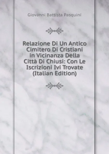 Обложка книги Relazione Di Un Antico Cimitero Di Cristiani in Vicinanza Della Citta Di Chiusi: Con Le Iscrizioni Ivi Trovate (Italian Edition), Giovanni Battista Pasquini