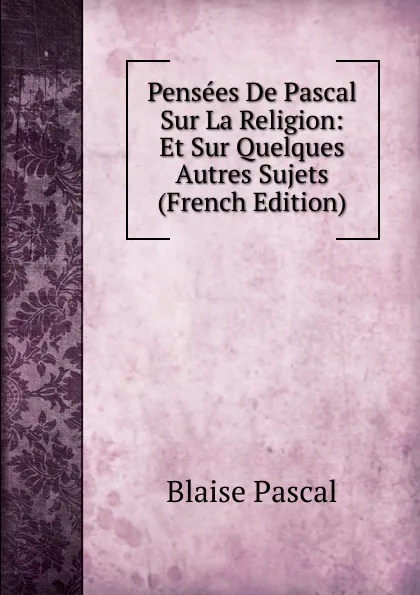 Обложка книги Pensees De Pascal Sur La Religion: Et Sur Quelques Autres Sujets (French Edition), Blaise Pascal