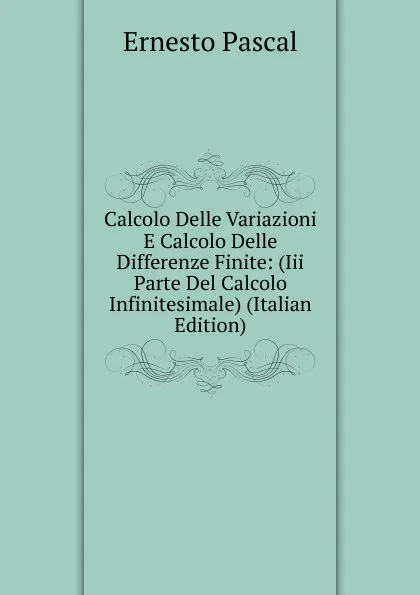 Обложка книги Calcolo Delle Variazioni E Calcolo Delle Differenze Finite: (Iii Parte Del Calcolo Infinitesimale) (Italian Edition), Ernesto Pascal