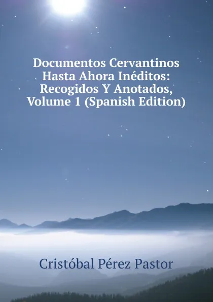 Обложка книги Documentos Cervantinos Hasta Ahora Ineditos: Recogidos Y Anotados, Volume 1 (Spanish Edition), Cristóbal Pérez Pastor