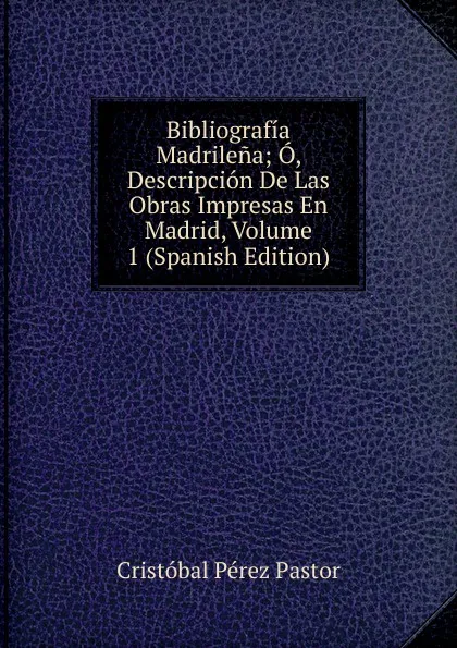 Обложка книги Bibliografia Madrilena; O, Descripcion De Las Obras Impresas En Madrid, Volume 1 (Spanish Edition), Cristóbal Pérez Pastor