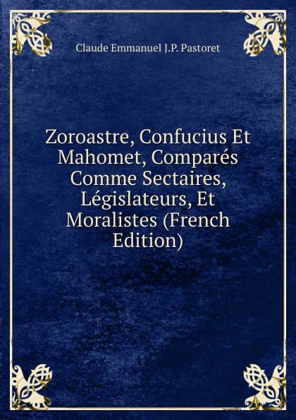 Обложка книги Zoroastre, Confucius Et Mahomet, Compares Comme Sectaires, Legislateurs, Et Moralistes (French Edition), Claude Emmanuel J.P. Pastoret