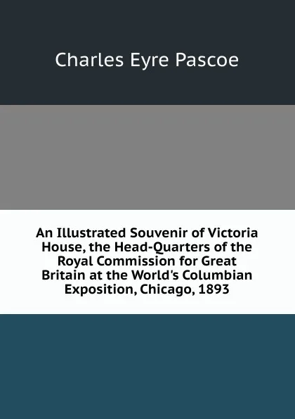 Обложка книги An Illustrated Souvenir of Victoria House, the Head-Quarters of the Royal Commission for Great Britain at the World.s Columbian Exposition, Chicago, 1893, Charles Eyre Pascoe