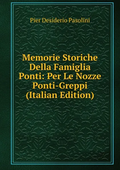 Обложка книги Memorie Storiche Della Famiglia Ponti: Per Le Nozze Ponti-Greppi (Italian Edition), Pier Desiderio Pasolini