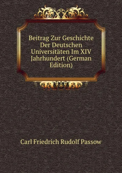 Обложка книги Beitrag Zur Geschichte Der Deutschen Universitaten Im XIV Jahrhundert (German Edition), Carl Friedrich Rudolf Passow