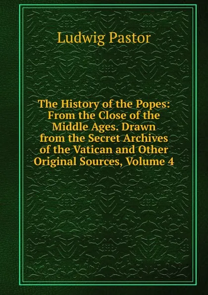 Обложка книги The History of the Popes: From the Close of the Middle Ages. Drawn from the Secret Archives of the Vatican and Other Original Sources, Volume 4, Ludwig Pastor