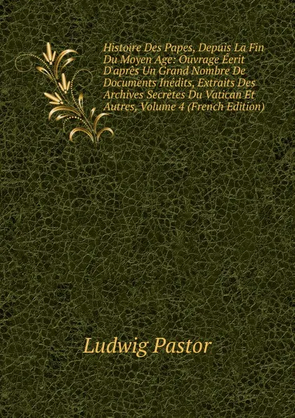 Обложка книги Histoire Des Papes, Depuis La Fin Du Moyen Age: Ouvrage Eerit D.apres Un Grand Nombre De Documents Inedits, Extraits Des Archives Secretes Du Vatican Et Autres, Volume 4 (French Edition), Ludwig Pastor