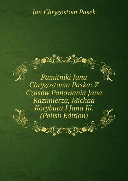 Обложка книги Pamitniki Jana Chryzostoma Paska: Z Czasow Panowania Jana Kazimierza, Michaa Korybuta I Jana Iii. (Polish Edition), Jan Chryzostom Pasek