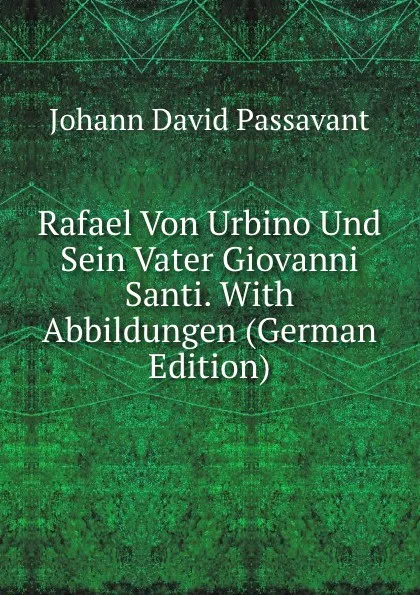 Обложка книги Rafael Von Urbino Und Sein Vater Giovanni Santi. With Abbildungen (German Edition), Johann David Passavant