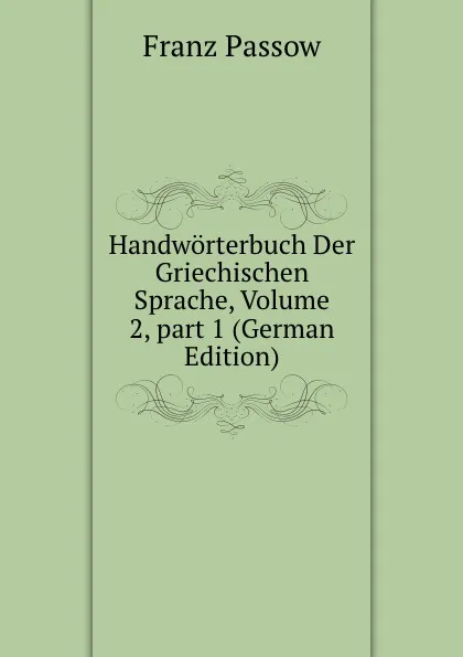 Обложка книги Handworterbuch Der Griechischen Sprache, Volume 2,.part 1 (German Edition), Franz Passow