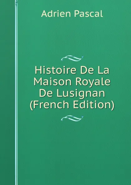 Обложка книги Histoire De La Maison Royale De Lusignan (French Edition), Adrien Pascal