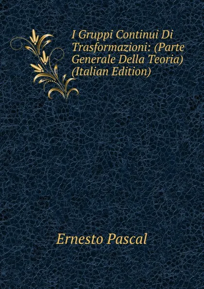 Обложка книги I Gruppi Continui Di Trasformazioni: (Parte Generale Della Teoria) (Italian Edition), Ernesto Pascal