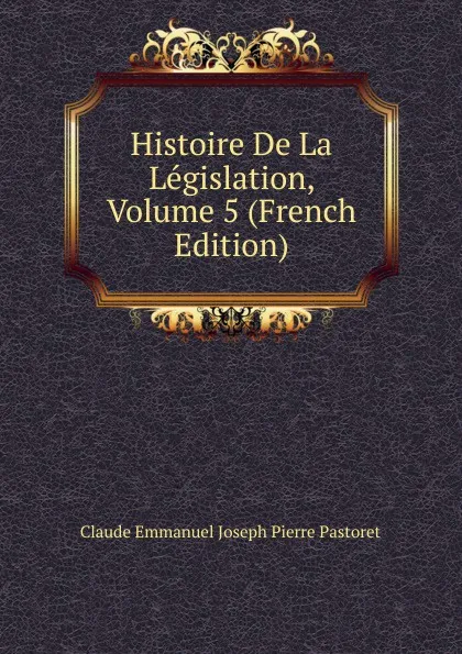 Обложка книги Histoire De La Legislation, Volume 5 (French Edition), Claude Emmanuel Joseph Pierre Pastoret