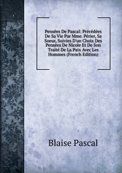 Обложка книги Pensees De Pascal: Precedees De Sa Vie Par Mme. Perier, Sa Soeur, Suivies D.un Choix Des Pensees De Nicole Et De Son Traite De La Paix Avec Les Hommes (French Edition), Blaise Pascal