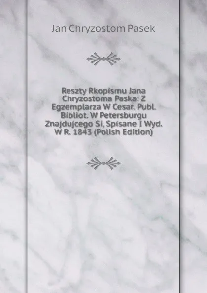 Обложка книги Reszty Rkopismu Jana Chryzostoma Paska: Z Egzemplarza W Cesar. Publ. Bibliot. W Petersburgu Znajdujcego Si, Spisane I Wyd. W R. 1843 (Polish Edition), Jan Chryzostom Pasek
