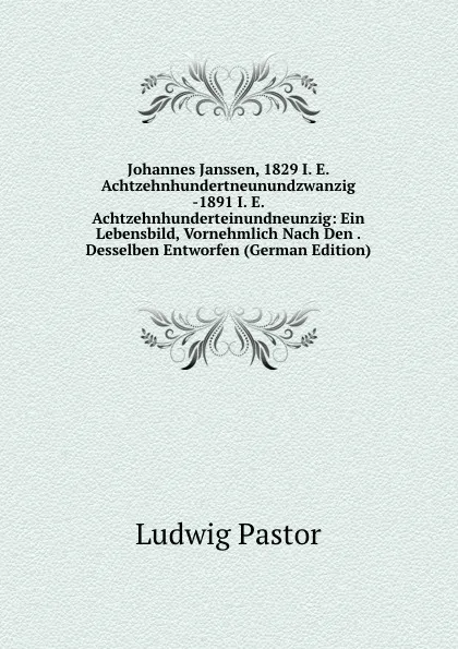 Обложка книги Johannes Janssen, 1829 I. E. Achtzehnhundertneunundzwanzig -1891 I. E. Achtzehnhunderteinundneunzig: Ein Lebensbild, Vornehmlich Nach Den . Desselben Entworfen (German Edition), Ludwig Pastor