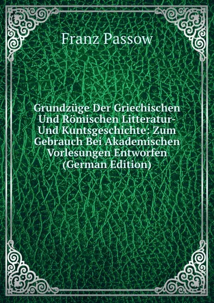 Обложка книги Grundzuge Der Griechischen Und Romischen Litteratur- Und Kuntsgeschichte: Zum Gebrauch Bei Akademischen Vorlesungen Entworfen (German Edition), Franz Passow