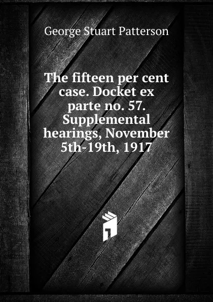 Обложка книги The fifteen per cent case. Docket ex parte no. 57. Supplemental hearings, November 5th-19th, 1917, George Stuart Patterson