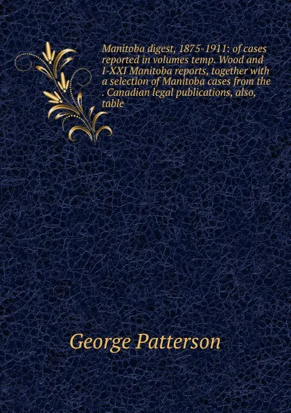 Обложка книги Manitoba digest, 1875-1911: of cases reported in volumes temp. Wood and I-XXI Manitoba reports, together with a selection of Manitoba cases from the . Canadian legal publications, also, table, George Patterson