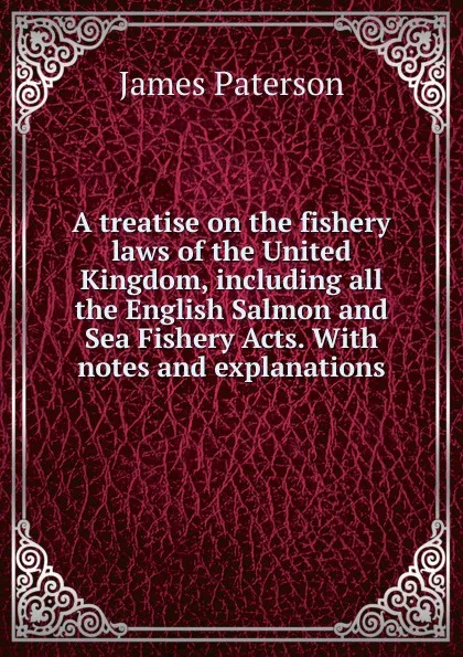 Обложка книги A treatise on the fishery laws of the United Kingdom, including all the English Salmon and Sea Fishery Acts. With notes and explanations, James Paterson