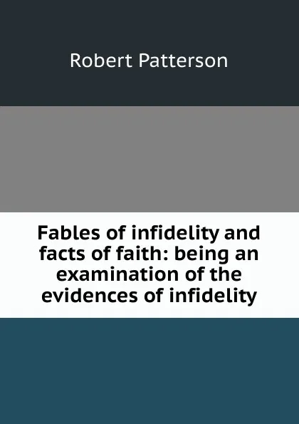 Обложка книги Fables of infidelity and facts of faith: being an examination of the evidences of infidelity, Robert Patterson